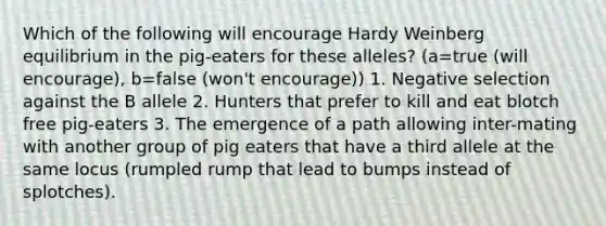 Which of the following will encourage Hardy Weinberg equilibrium in the pig-eaters for these alleles? (a=true (will encourage), b=false (won't encourage)) 1. Negative selection against the B allele 2. Hunters that prefer to kill and eat blotch free pig-eaters 3. The emergence of a path allowing inter-mating with another group of pig eaters that have a third allele at the same locus (rumpled rump that lead to bumps instead of splotches).