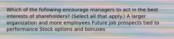 Which of the following encourage managers to act in the best interests of shareholders? (Select all that apply.) A larger organization and more employees Future job prospects tied to performance Stock options and bonuses