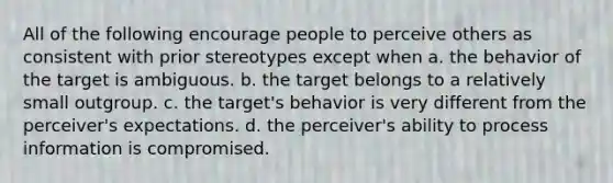 All of the following encourage people to perceive others as consistent with prior stereotypes except when a. the behavior of the target is ambiguous. b. the target belongs to a relatively small outgroup. c. the target's behavior is very different from the perceiver's expectations. d. the perceiver's ability to process information is compromised.