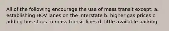 All of the following encourage the use of mass transit except: a. establishing HOV lanes on the interstate b. higher gas prices c. adding bus stops to mass transit lines d. little available parking