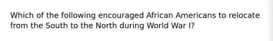 Which of the following encouraged African Americans to relocate from the South to the North during World War I?