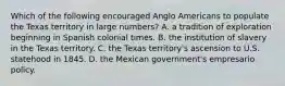 Which of the following encouraged Anglo Americans to populate the Texas territory in large numbers? A. a tradition of exploration beginning in Spanish colonial times. B. the institution of slavery in the Texas territory. C. the Texas territory's ascension to U.S. statehood in 1845. D. the Mexican government's empresario policy.