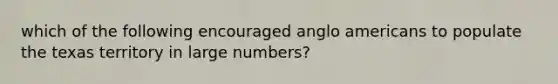 which of the following encouraged anglo americans to populate the texas territory in large numbers?