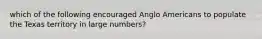 which of the following encouraged Anglo Americans to populate the Texas territory in large numbers?