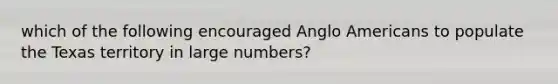 which of the following encouraged Anglo Americans to populate the Texas territory in large numbers?