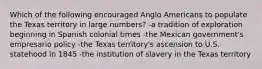 Which of the following encouraged Anglo Americans to populate the Texas territory in large numbers? -a tradition of exploration beginning in Spanish colonial times -the Mexican government's empresario policy -the Texas territory's ascension to U.S. statehood in 1845 -the institution of slavery in the Texas territory