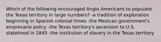 Which of the following encouraged Anglo Americans to populate the Texas territory in large numbers? -a tradition of exploration beginning in Spanish colonial times -the Mexican government's empresario policy -the Texas territory's ascension to U.S. statehood in 1845 -the institution of slavery in the Texas territory