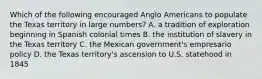 Which of the following encouraged Anglo Americans to populate the Texas territory in large numbers? A. a tradition of exploration beginning in Spanish colonial times B. the institution of slavery in the Texas territory C. the Mexican government's empresario policy D. the Texas territory's ascension to U.S. statehood in 1845