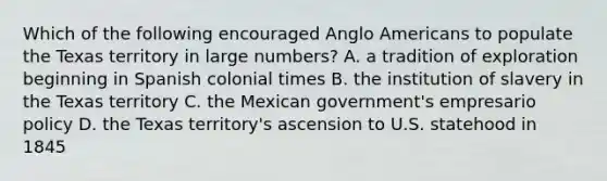 Which of the following encouraged Anglo Americans to populate the Texas territory in large numbers? A. a tradition of exploration beginning in Spanish colonial times B. the institution of slavery in the Texas territory C. the Mexican government's empresario policy D. the Texas territory's ascension to U.S. statehood in 1845