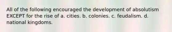 All of the following encouraged the development of absolutism EXCEPT for the rise of a. cities. b. colonies. c. feudalism. d. national kingdoms.