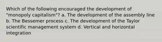 Which of the following encouraged the development of "monopoly capitalism"? a. The development of the assembly line b. The Bessemer process c. The development of the Taylor scientific management system d. Vertical and horizontal integration