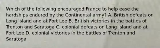 Which of the following encouraged France to help ease the hardships endured by the Continental army? A. British defeats on Long Island and at Fort Lee B. British victories in the battles of Trenton and Saratoga C. colonial defeats on Long Island and at Fort Lee D. colonial victories in the battles of Trenton and Saratoga