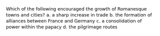 Which of the following encouraged the growth of Romanesque towns and cities? a. a sharp increase in trade b. the formation of alliances between France and Germany c. a consolidation of power within the papacy d. the pilgrimage routes