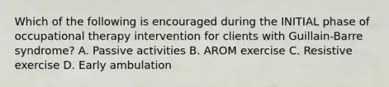 Which of the following is encouraged during the INITIAL phase of occupational therapy intervention for clients with Guillain-Barre syndrome? A. Passive activities B. AROM exercise C. Resistive exercise D. Early ambulation