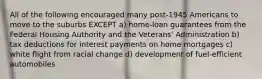 All of the following encouraged many post-1945 Americans to move to the suburbs EXCEPT a) home-loan guarantees from the Federal Housing Authority and the Veterans' Administration b) tax deductions for interest payments on home mortgages c) white flight from racial change d) development of fuel-efficient automobiles