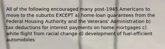 All of the following encouraged many post-1945 Americans to move to the suburbs EXCEPT a) home-loan guarantees from the Federal Housing Authority and the Veterans' Administration b) tax deductions for interest payments on home mortgages c) white flight from racial change d) development of fuel-efficient automobiles