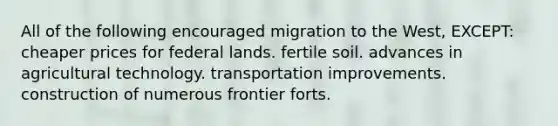 All of the following encouraged migration to the West, EXCEPT: cheaper prices for federal lands. fertile soil. advances in agricultural technology. transportation improvements. construction of numerous frontier forts.