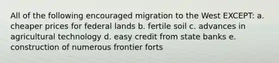 All of the following encouraged migration to the West EXCEPT: a. cheaper prices for federal lands b. fertile soil c. advances in agricultural technology d. easy credit from state banks e. construction of numerous frontier forts