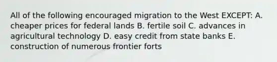 All of the following encouraged migration to the West EXCEPT: A. cheaper prices for federal lands B. fertile soil C. advances in agricultural technology D. easy credit from state banks E. construction of numerous frontier forts