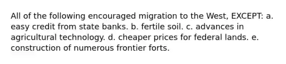 All of the following encouraged migration to the West, EXCEPT: a. easy credit from state banks. b. fertile soil. c. advances in agricultural technology. d. cheaper prices for federal lands. e. construction of numerous frontier forts.