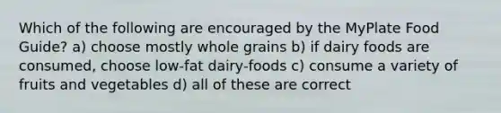 Which of the following are encouraged by the MyPlate Food Guide? a) choose mostly whole grains b) if dairy foods are consumed, choose low-fat dairy-foods c) consume a variety of fruits and vegetables d) all of these are correct