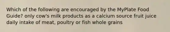 Which of the following are encouraged by the MyPlate Food Guide? only cow's milk products as a calcium source fruit juice daily intake of meat, poultry or fish whole grains