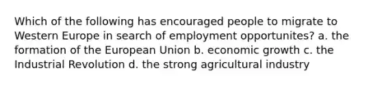 Which of the following has encouraged people to migrate to Western Europe in search of employment opportunites? a. the formation of the European Union b. economic growth c. the Industrial Revolution d. the strong agricultural industry