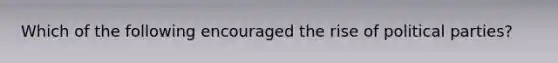 Which of the following encouraged the rise of political parties?