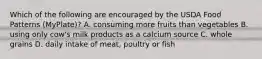 Which of the following are encouraged by the USDA Food Patterns (MyPlate)? A. consuming more fruits than vegetables B. using only cow's milk products as a calcium source C. whole grains D. daily intake of meat, poultry or fish