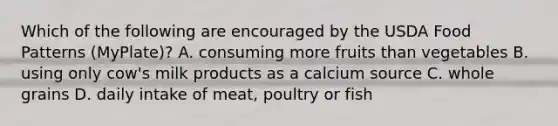 Which of the following are encouraged by the USDA Food Patterns (MyPlate)? A. consuming more fruits than vegetables B. using only cow's milk products as a calcium source C. whole grains D. daily intake of meat, poultry or fish