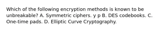 Which of the following encryption methods is known to be unbreakable? A. Symmetric ciphers. y p B. DES codebooks. C. One-time pads. D. Elliptic Curve Cryptography.