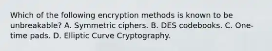 Which of the following encryption methods is known to be unbreakable? A. Symmetric ciphers. B. DES codebooks. C. One-time pads. D. Elliptic Curve Cryptography.