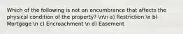 Which of the following is not an encumbrance that affects the physical condition of the property? nn a) Restriction n b) Mortgage n c) Encroachment n d) Easement