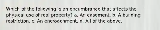 Which of the following is an encumbrance that affects the physical use of real property? a. An easement. b. A building restriction. c. An encroachment. d. All of the above.