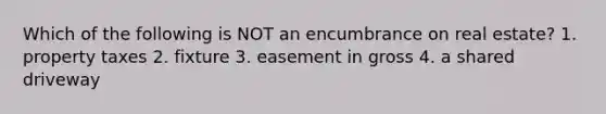 Which of the following is NOT an encumbrance on real estate? 1. property taxes 2. fixture 3. easement in gross 4. a shared driveway