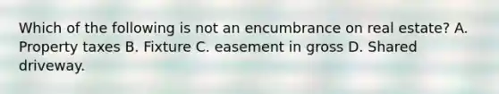 Which of the following is not an encumbrance on real estate? A. Property taxes B. Fixture C. easement in gross D. Shared driveway.