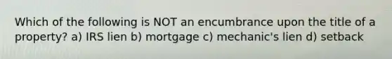 Which of the following is NOT an encumbrance upon the title of a property? a) IRS lien b) mortgage c) mechanic's lien d) setback