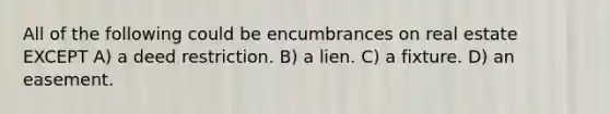 All of the following could be encumbrances on real estate EXCEPT A) a deed restriction. B) a lien. C) a fixture. D) an easement.