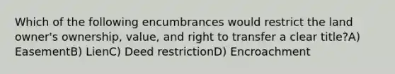 Which of the following encumbrances would restrict the land owner's ownership, value, and right to transfer a clear title?A) EasementB) LienC) Deed restrictionD) Encroachment