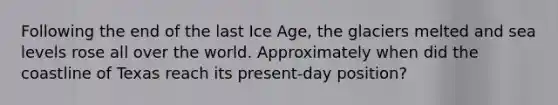 Following the end of the last Ice Age, the glaciers melted and sea levels rose all over the world. Approximately when did the coastline of Texas reach its present-day position?