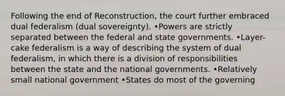 Following the end of Reconstruction, the court further embraced dual federalism (dual sovereignty). •Powers are strictly separated between the federal and state governments. •Layer-cake federalism is a way of describing the system of dual federalism, in which there is a division of responsibilities between the state and the national governments. •Relatively small national government •States do most of the governing