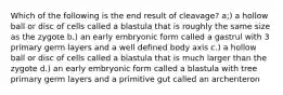 Which of the following is the end result of cleavage? a;) a hollow ball or disc of cells called a blastula that is roughly the same size as the zygote b.) an early embryonic form called a gastrul with 3 primary germ layers and a well defined body axis c.) a hollow ball or disc of cells called a blastula that is much larger than the zygote d.) an early embryonic form called a blastula with tree primary germ layers and a primitive gut called an archenteron