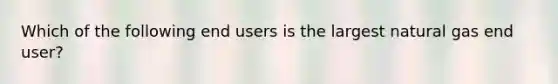 Which of the following end users is the largest natural gas end user?