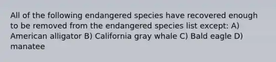 All of the following endangered species have recovered enough to be removed from the endangered species list except: A) American alligator B) California gray whale C) Bald eagle D) manatee