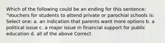 Which of the following could be an ending for this sentence: "Vouchers for students to attend private or parochial schools is: Select one: a. an indication that parents want more options b. a political issue c. a major issue in financial support for public education d. all of the above Correct