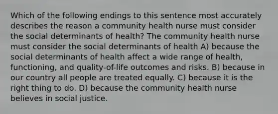 Which of the following endings to this sentence most accurately describes the reason a community health nurse must consider the social determinants of health? The community health nurse must consider the social determinants of health A) because the social determinants of health affect a wide range of health, functioning, and quality-of-life outcomes and risks. B) because in our country all people are treated equally. C) because it is the right thing to do. D) because the community health nurse believes in social justice.