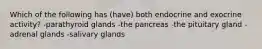 Which of the following has (have) both endocrine and exocrine activity? -parathyroid glands -the pancreas -the pituitary gland -adrenal glands -salivary glands