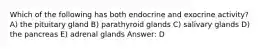 Which of the following has both endocrine and exocrine activity? A) the pituitary gland B) parathyroid glands C) salivary glands D) the pancreas E) adrenal glands Answer: D