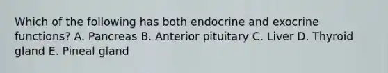 Which of the following has both endocrine and exocrine functions? A. Pancreas B. Anterior pituitary C. Liver D. Thyroid gland E. Pineal gland