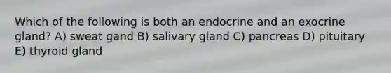 Which of the following is both an endocrine and an exocrine gland? A) sweat gand B) salivary gland C) pancreas D) pituitary E) thyroid gland